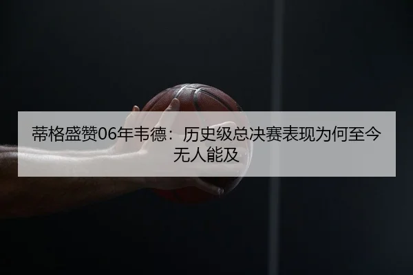 蒂格盛赞06年韦德：历史级总决赛表现为何至今无人能及 | Dafabet