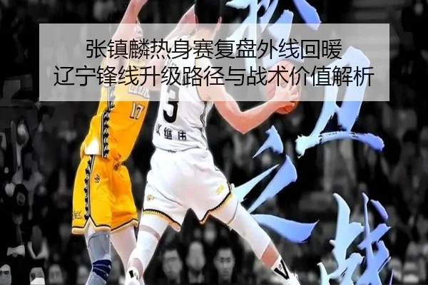 张镇麟热身赛复盘外线回暖 辽宁锋线升级路径与战术价值解析 - Dafabet